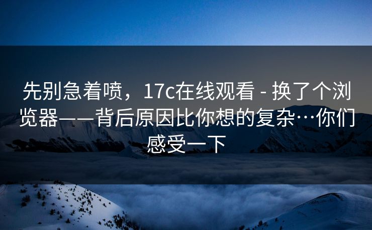 先别急着喷，17c在线观看 - 换了个浏览器——背后原因比你想的复杂…你们感受一下