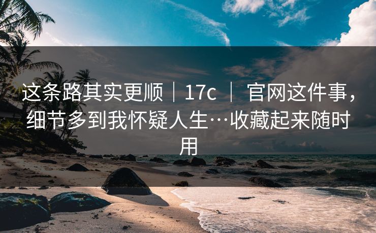 这条路其实更顺｜17c ｜ 官网这件事，细节多到我怀疑人生…收藏起来随时用