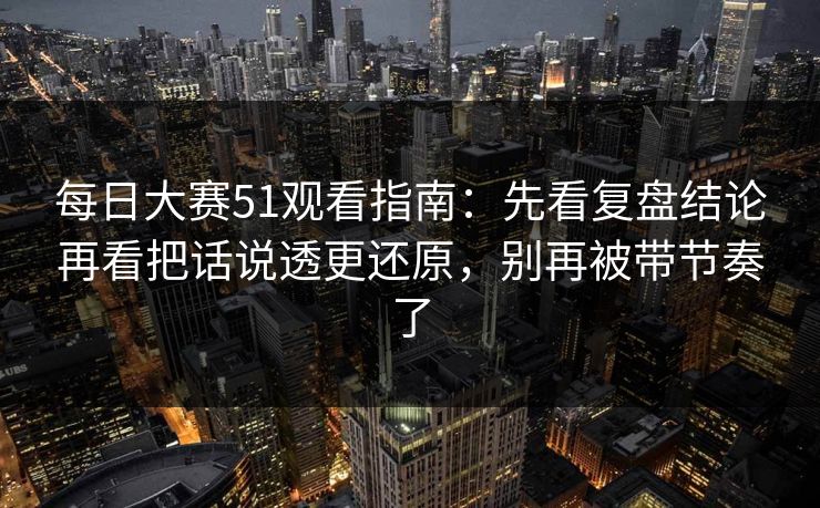 每日大赛51观看指南：先看复盘结论再看把话说透更还原，别再被带节奏了  第1张