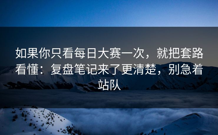 如果你只看每日大赛一次，就把套路看懂：复盘笔记来了更清楚，别急着站队  第1张