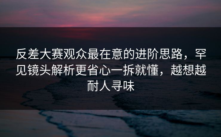 反差大赛观众最在意的进阶思路，罕见镜头解析更省心一拆就懂，越想越耐人寻味