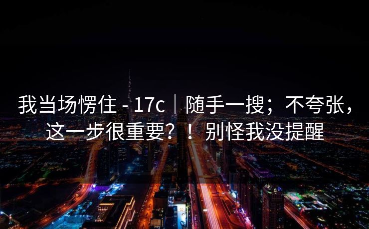 我当场愣住 - 17c｜随手一搜；不夸张，这一步很重要？！别怪我没提醒  第1张