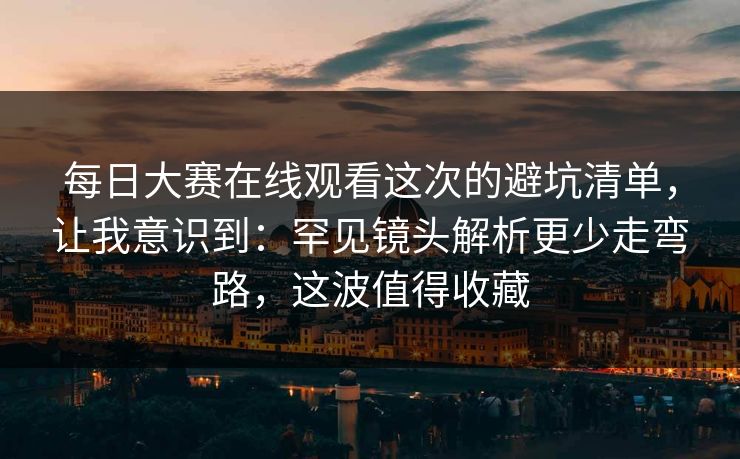 每日大赛在线观看这次的避坑清单，让我意识到：罕见镜头解析更少走弯路，这波值得收藏  第1张
