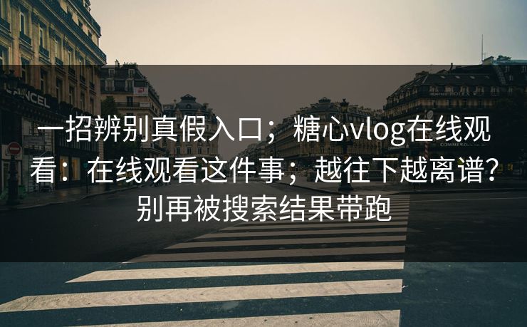 一招辨别真假入口；糖心vlog在线观看：在线观看这件事；越往下越离谱？别再被搜索结果带跑  第1张