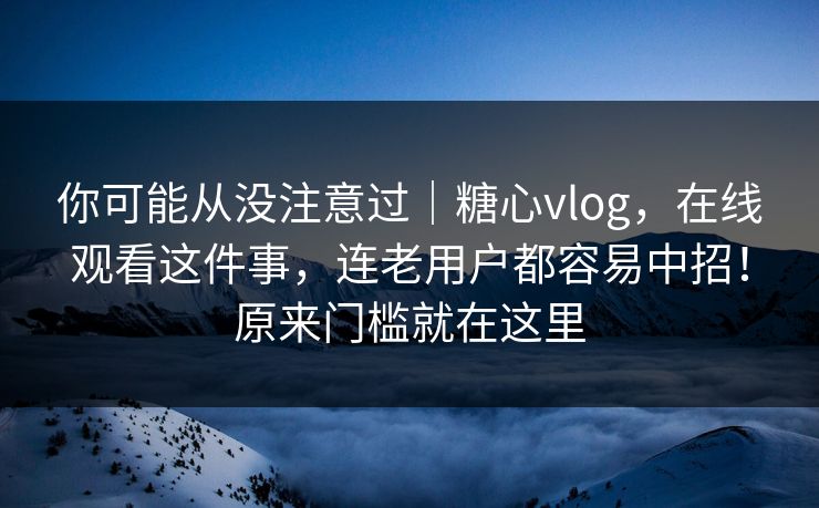 你可能从没注意过｜糖心vlog，在线观看这件事，连老用户都容易中招！原来门槛就在这里  第1张