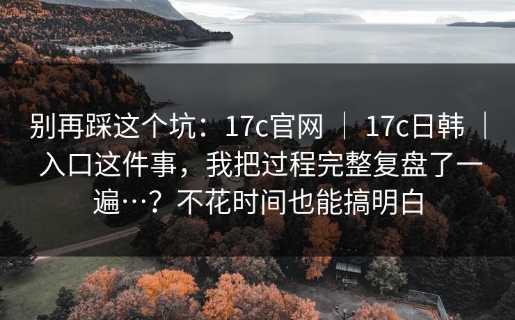 别再踩这个坑：17c官网 ｜ 17c日韩 ｜ 入口这件事，我把过程完整复盘了一遍…？不花时间也能搞明白