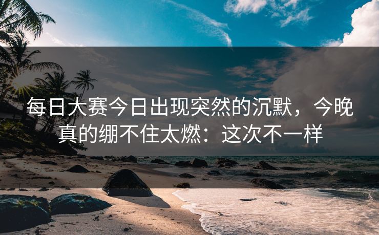 每日大赛今日出现突然的沉默，今晚真的绷不住太燃：这次不一样