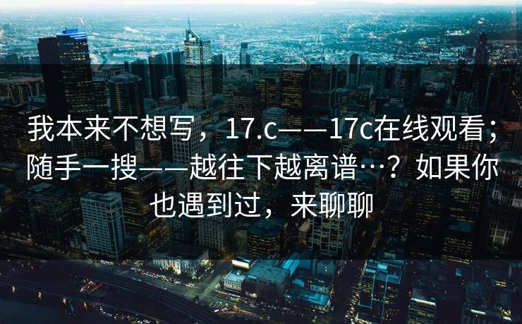 我本来不想写，17.c——17c在线观看；随手一搜——越往下越离谱…？如果你也遇到过，来聊聊
