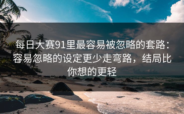 每日大赛91里最容易被忽略的套路:容易忽略的设定更少走弯路,结局比你想的更轻