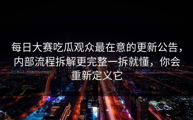 每日大赛吃瓜观众最在意的更新公告，内部流程拆解更完整一拆就懂，你会重新定义它  第1张