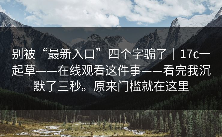 别被“最新入口”四个字骗了|17c一起草——在线观看这件事——看完我沉默了三秒。原来门槛就在这里 第1张 别被“最新入口”四个字骗了|17c一起草——在线观看这件事——看完我沉默了三秒。原来门槛就在这里 第1张