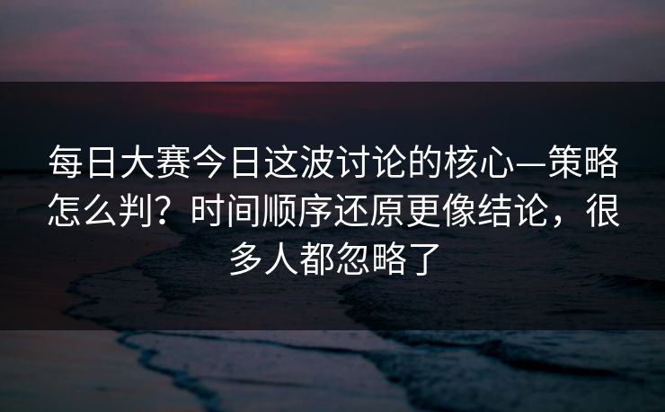 每日大赛今日这波讨论的核心—策略怎么判?时间顺序还原更像结论,很多人都忽略了