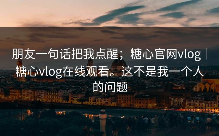 朋友一句话把我点醒；糖心官网vlog｜糖心vlog在线观看。这不是我一个人的问题  第1张