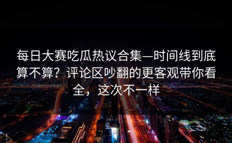 每日大赛吃瓜热议合集—时间线到底算不算?评论区吵翻的更客观带你看全,这次不一样 第1张 每日大赛吃瓜热议合集—时间线到底算不算?评论区吵翻的更客观带你看全,这次不一样 第1张