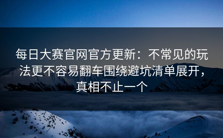 每日大赛官网官方更新：不常见的玩法更不容易翻车围绕避坑清单展开，真相不止一个