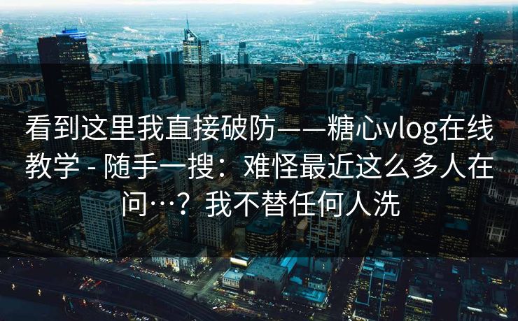 看到这里我直接破防——糖心vlog在线教学 - 随手一搜：难怪最近这么多人在问…？我不替任何人洗  第1张
