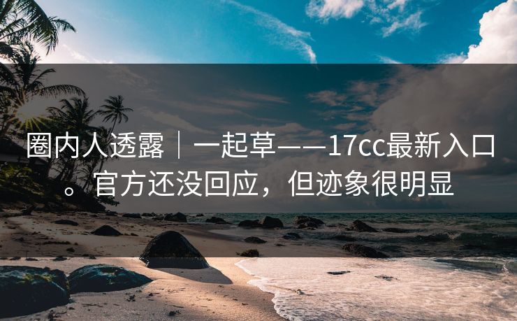 圈内人透露｜一起草——17cc最新入口。官方还没回应，但迹象很明显