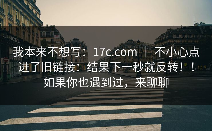 我本来不想写:17c.com | 不小心点进了旧链接:结果下一秒就反转!!如果你也遇到过,来聊聊