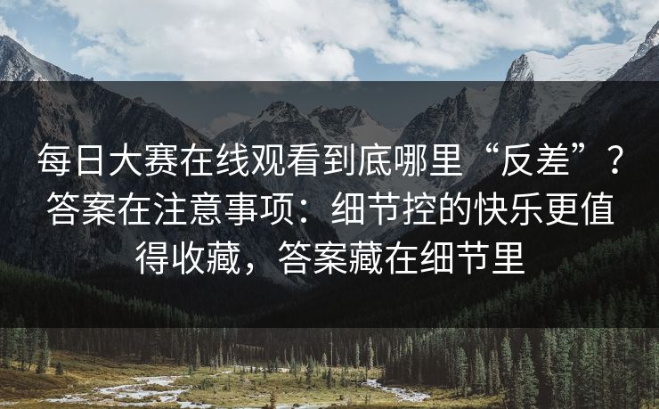 每日大赛在线观看到底哪里“反差”?答案在注意事项:细节控的快乐更值得收藏,答案藏在细节里 第1张 每日大赛在线观看到底哪里“反差”?答案在注意事项:细节控的快乐更值得收藏,答案藏在细节里 第1张