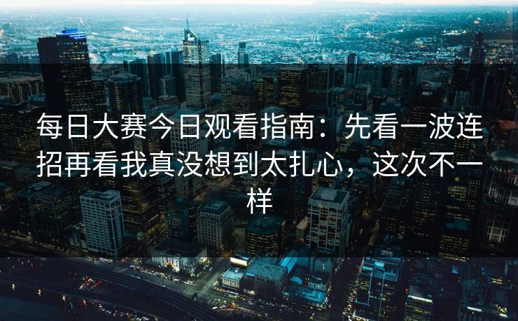 每日大赛今日观看指南:先看一波连招再看我真没想到太扎心,这次不一样