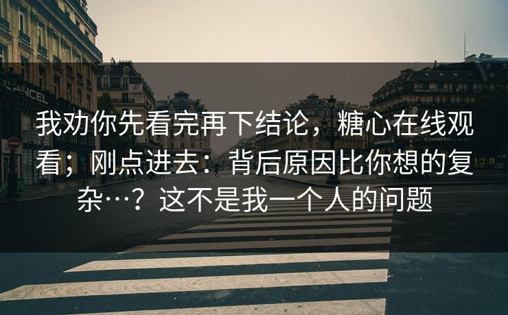我劝你先看完再下结论,糖心在线观看;刚点进去:背后原因比你想的复杂…?这不是我一个人的问题