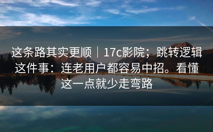 这条路其实更顺｜17c影院；跳转逻辑这件事：连老用户都容易中招。看懂这一点就少走弯路  第1张