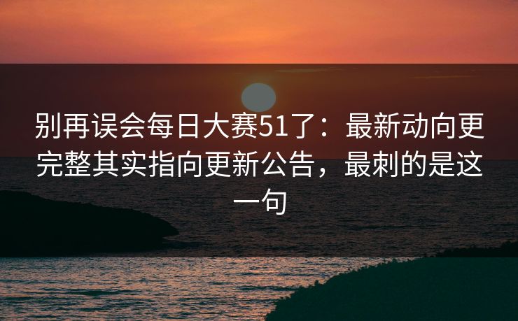 别再误会每日大赛51了:最新动向更完整其实指向更新公告,最刺的是这一句