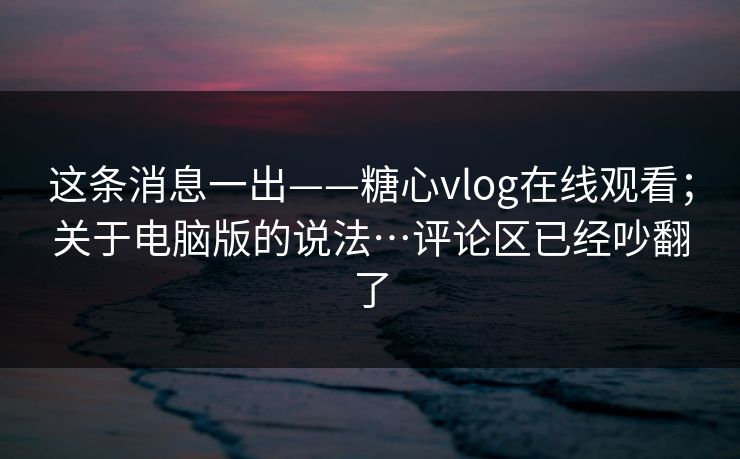 这条消息一出——糖心vlog在线观看；关于电脑版的说法…评论区已经吵翻了