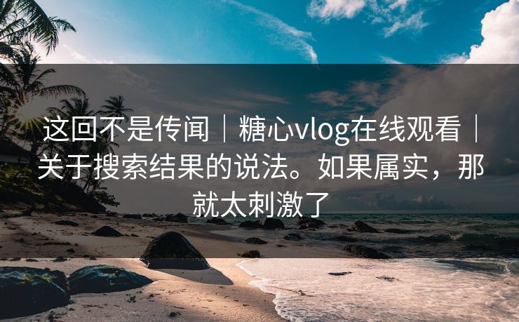 这回不是传闻｜糖心vlog在线观看｜关于搜索结果的说法。如果属实，那就太刺激了