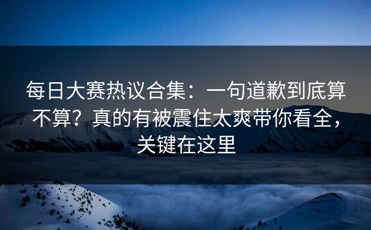 每日大赛热议合集：一句道歉到底算不算？真的有被震住太爽带你看全，关键在这里