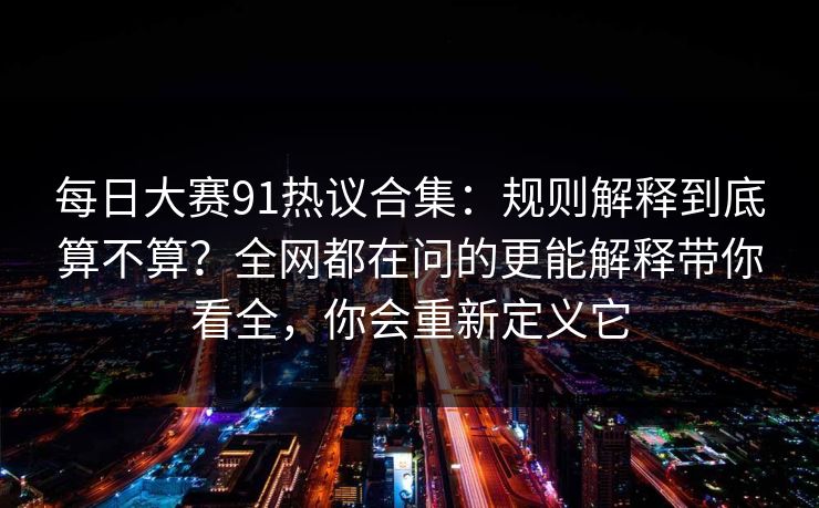 每日大赛91热议合集：规则解释到底算不算？全网都在问的更能解释带你看全，你会重新定义它