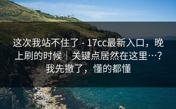 这次我站不住了 - 17cc最新入口，晚上刷的时候｜关键点居然在这里…？我先撤了，懂的都懂