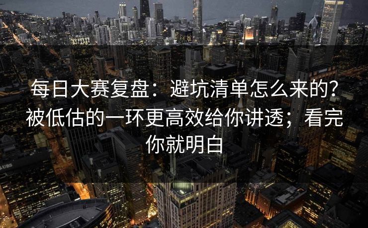 每日大赛复盘：避坑清单怎么来的？被低估的一环更高效给你讲透；看完你就明白