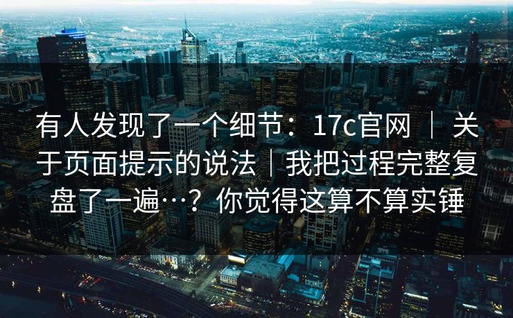 有人发现了一个细节：17c官网 ｜ 关于页面提示的说法｜我把过程完整复盘了一遍…？你觉得这算不算实锤