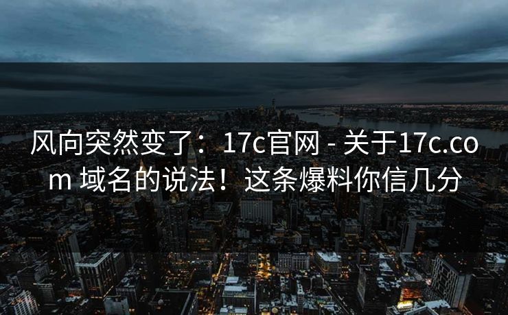 风向突然变了:17c官网 - 关于17c.com 域名的说法!这条爆料你信几分
