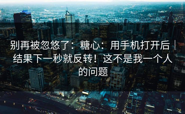 别再被忽悠了:糖心:用手机打开后|结果下一秒就反转!这不是我一个人的问题