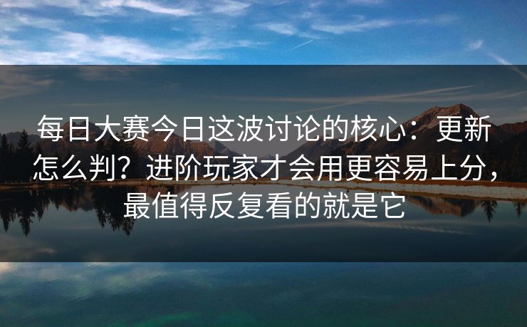每日大赛今日这波讨论的核心:更新怎么判?进阶玩家才会用更容易上分,最值得反复看的就是它