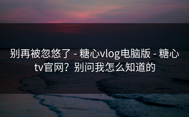 别再被忽悠了 - 糖心vlog电脑版 - 糖心tv官网?别问我怎么知道的
